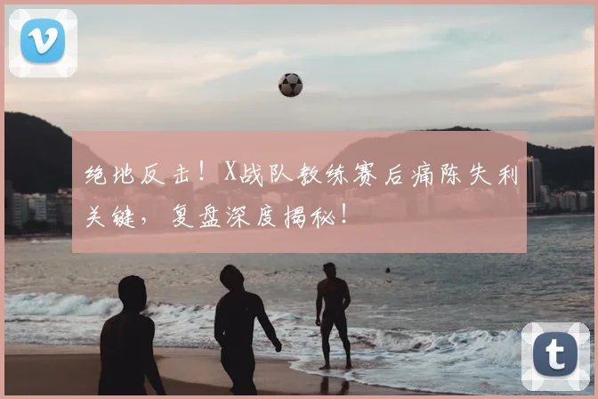 绝地反击！X战队教练赛后痛陈失利关键，复盘深度揭秘！