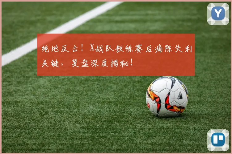 绝地反击！X战队教练赛后痛陈失利关键，复盘深度揭秘！