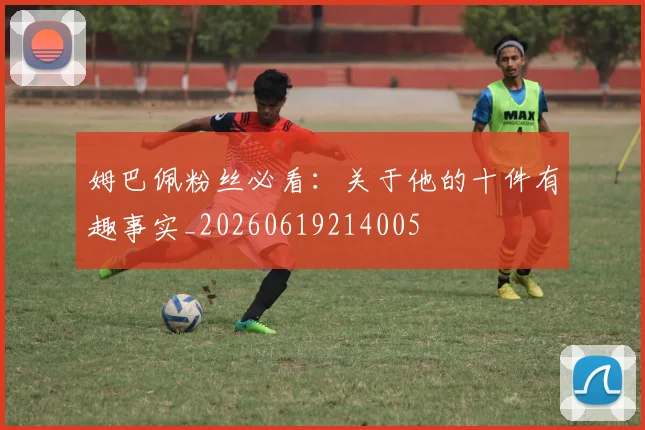 姆巴佩粉丝必看：关于他的十件有趣事实_20260619214005