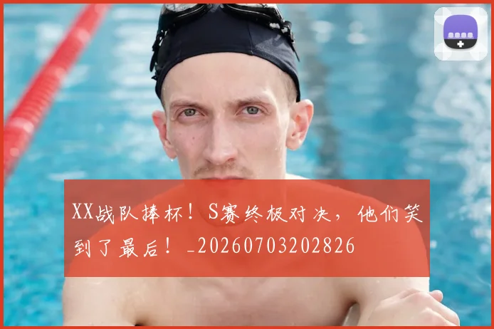 XX战队捧杯！S赛终极对决，他们笑到了最后！_20260703202826