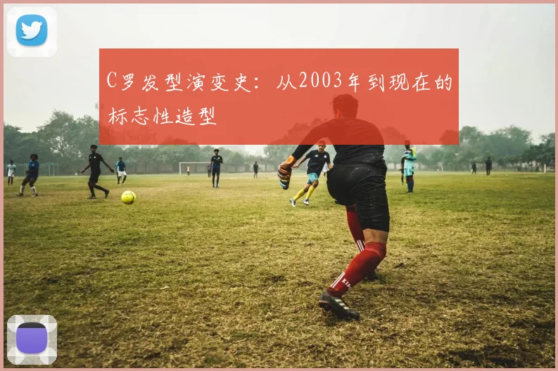 C罗发型演变史：从2003年到现在的标志性造型