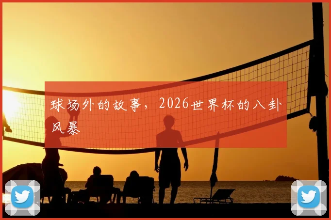 球场外的故事，2026世界杯的八卦风暴