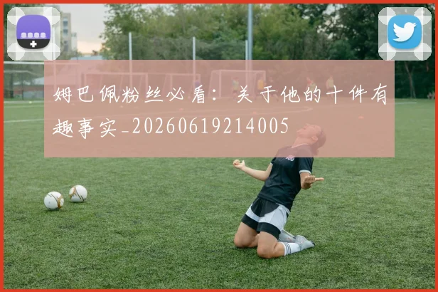 姆巴佩粉丝必看：关于他的十件有趣事实_20260619214005
