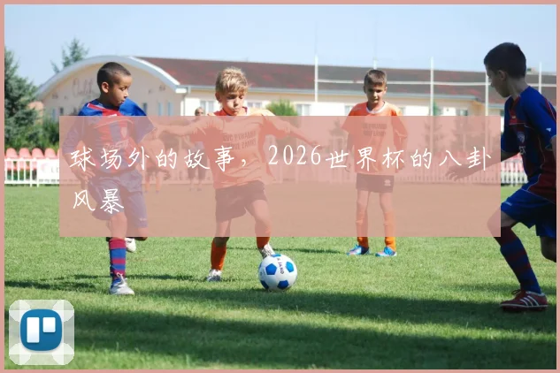 球场外的故事，2026世界杯的八卦风暴
