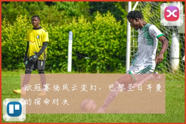 欧冠赛场风云变幻，巴黎圣日耳曼的宿命对决